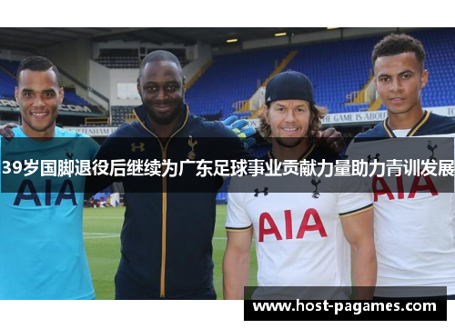 39岁国脚退役后继续为广东足球事业贡献力量助力青训发展
