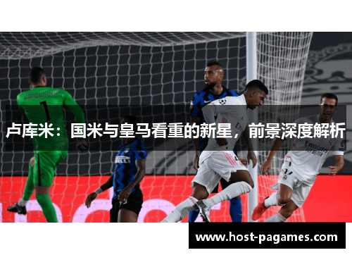 卢库米：国米与皇马看重的新星，前景深度解析