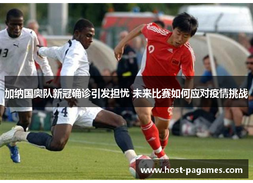 加纳国奥队新冠确诊引发担忧 未来比赛如何应对疫情挑战