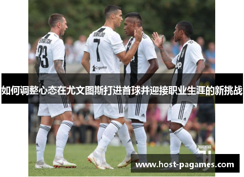 如何调整心态在尤文图斯打进首球并迎接职业生涯的新挑战