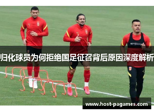 归化球员为何拒绝国足征召背后原因深度解析