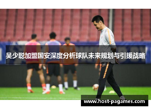 吴少聪加盟国安深度分析球队未来规划与引援战略