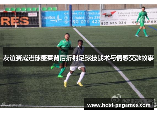 友谊赛成进球盛宴背后折射足球技战术与情感交融故事