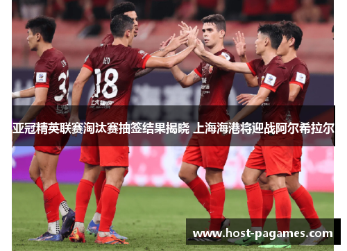 亚冠精英联赛淘汰赛抽签结果揭晓 上海海港将迎战阿尔希拉尔