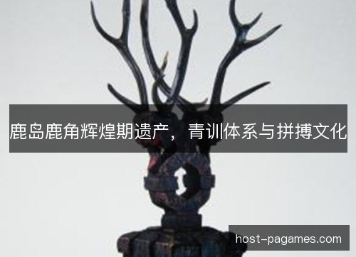鹿岛鹿角辉煌期遗产，青训体系与拼搏文化